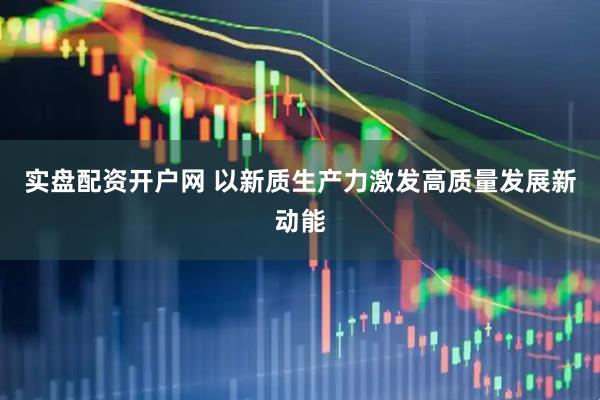 实盘配资开户网 以新质生产力激发高质量发展新动能