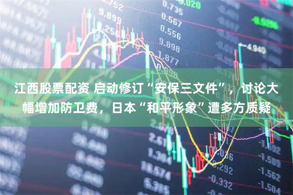 江西股票配资 启动修订“安保三文件”，讨论大幅增加防卫费，日本“和平形象”遭多方质疑