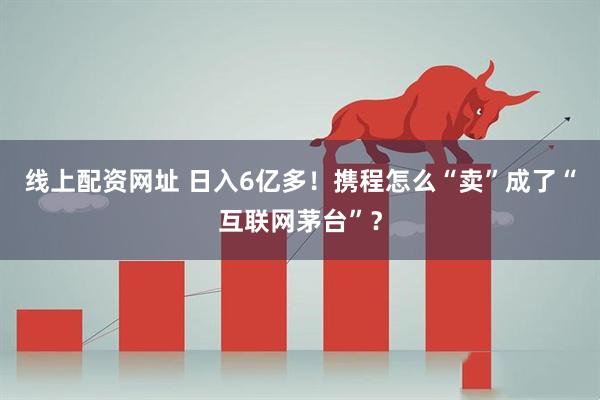 线上配资网址 日入6亿多！携程怎么“卖”成了“互联网茅台”？