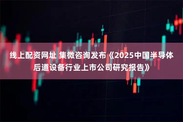 线上配资网址 集微咨询发布《2025中国半导体后道设备行业上市公司研究报告》
