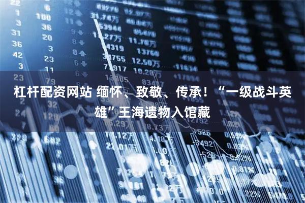 杠杆配资网站 缅怀、致敬、传承！“一级战斗英雄”王海遗物入馆藏