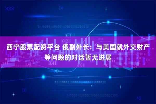 西宁股票配资平台 俄副外长：与美国就外交财产等问题的对话暂无进展
