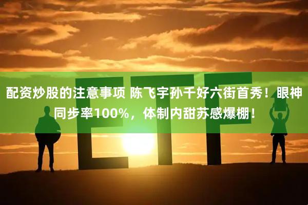 配资炒股的注意事项 陈飞宇孙千好六街首秀！眼神同步率100%，体制内甜苏感爆棚！
