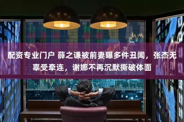 配资专业门户 薛之谦被前妻曝多件丑闻，张杰无辜受牵连，谢娜不再沉默撕破体面