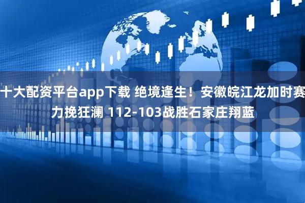 十大配资平台app下载 绝境逢生！安徽皖江龙加时赛力挽狂澜 112-103战胜石家庄翔蓝