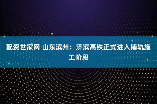 配资世家网 山东滨州：济滨高铁正式进入铺轨施工阶段