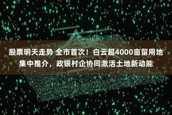 股票明天走势 全市首次！白云超4000亩留用地集中推介，政银村企协同激活土地新动能