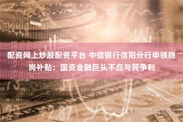 配资网上炒股配资平台 中信银行信阳分行申领稳岗补贴：国资金融巨头不应与民争利