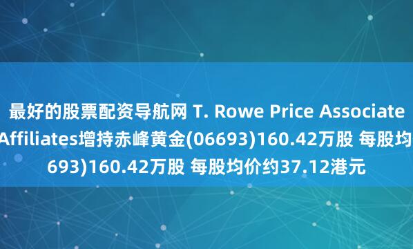 最好的股票配资导航网 T. Rowe Price Associates, Inc.and its Affiliates增持赤峰黄金(06693)160.42万股 每股均价约37.12港元