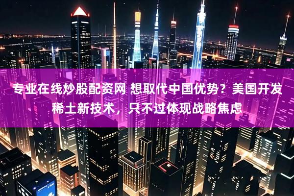 专业在线炒股配资网 想取代中国优势？美国开发稀土新技术，只不过体现战略焦虑