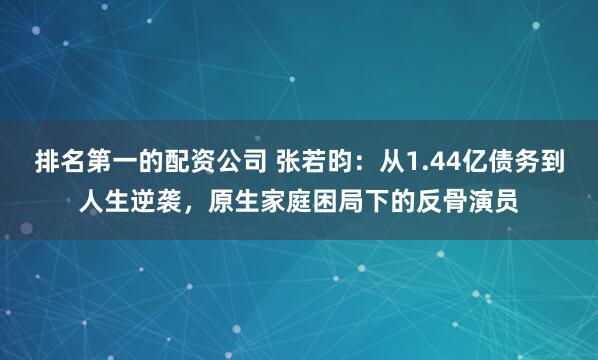 排名第一的配资公司 张若昀：从1.44亿债务到人生逆袭，原生家庭困局下的反骨演员