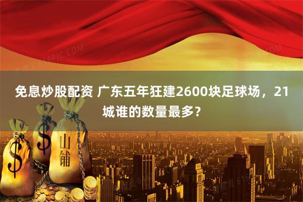 免息炒股配资 广东五年狂建2600块足球场，21城谁的数量最多？