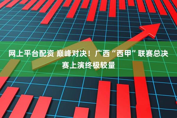 网上平台配资 巅峰对决！广西“西甲”联赛总决赛上演终极较量