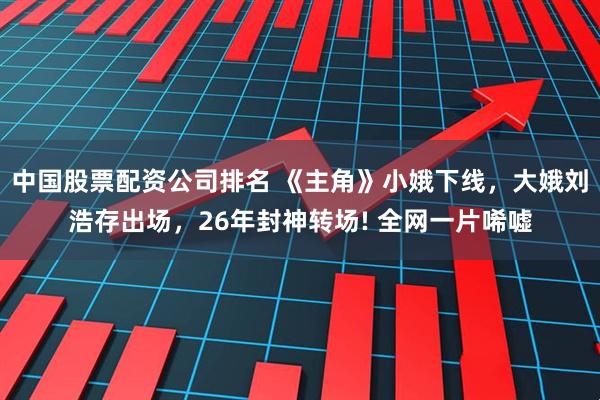 中国股票配资公司排名 《主角》小娥下线，大娥刘浩存出场，26年封神转场! 全网一片唏嘘