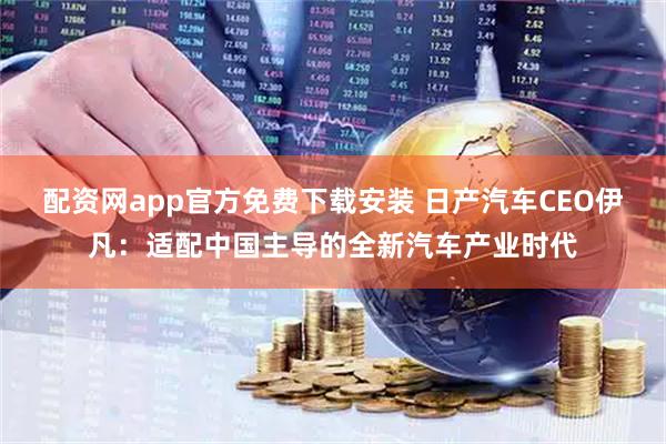 配资网app官方免费下载安装 日产汽车CEO伊凡：适配中国主导的全新汽车产业时代