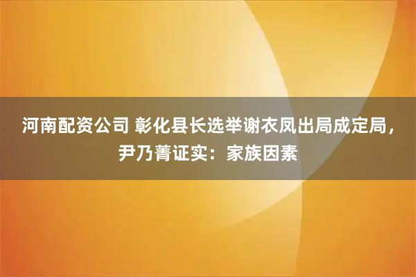 河南配资公司 彰化县长选举谢衣凤出局成定局，尹乃菁证实：家族因素