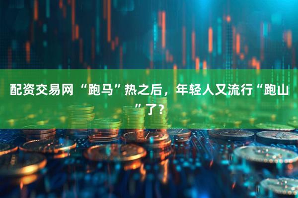 配资交易网 “跑马”热之后，年轻人又流行“跑山”了？