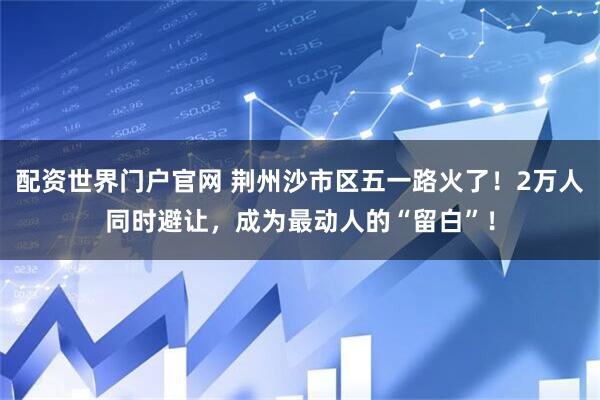 配资世界门户官网 荆州沙市区五一路火了！2万人同时避让，成为最动人的“留白”！