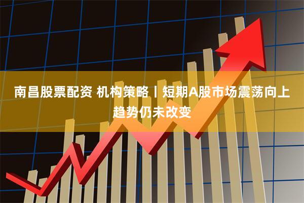 南昌股票配资 机构策略丨短期A股市场震荡向上趋势仍未改变