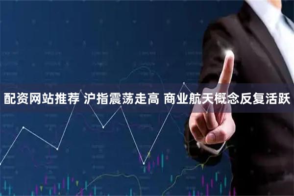 配资网站推荐 沪指震荡走高 商业航天概念反复活跃